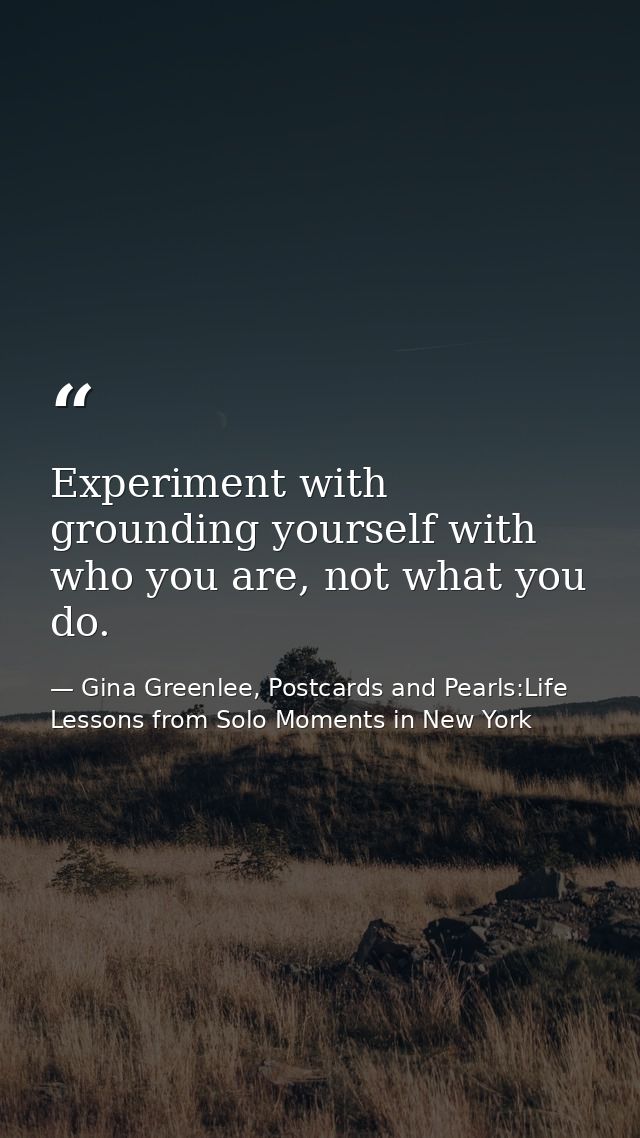 Experiment with grounding yourself with who you are, not what you do. — Gina Greenlee, Postcards and Pearls:Life Lessons from Solo Moments in New York