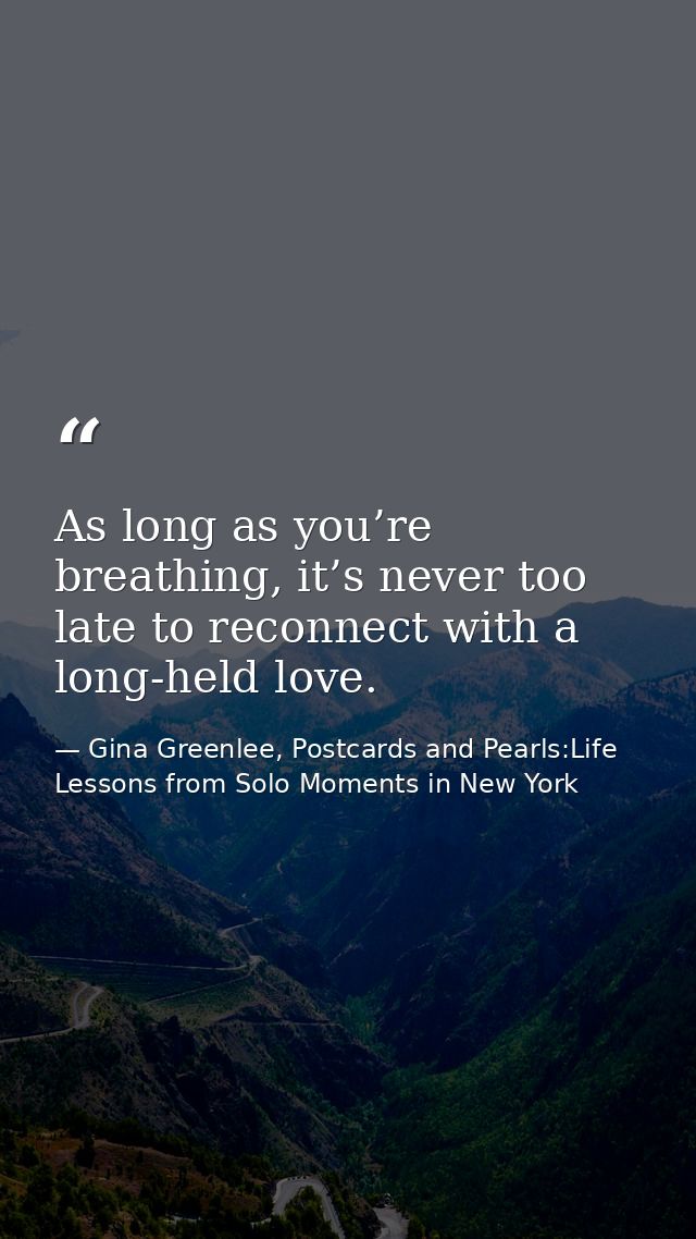 As long as you’re breathing, it’s never too late to reconnect with a long-held love. — Gina Greenlee, Postcards and Pearls:Life Lessons from Solo Moments in New York