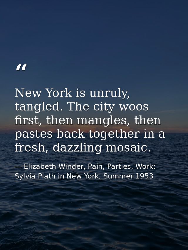 New York is unruly, tangled. The city woos first, then mangles, then pastes back together in a fresh, dazzling mosaic. — Elizabeth Winder, Pain, Parties, Work: Sylvia Plath in New York, Summer 1953
