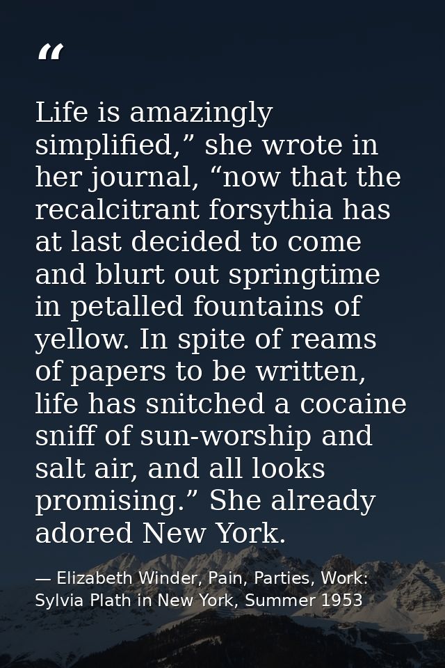 Life is amazingly simplified,” she wrote in her journal, “now that the recalcitrant forsythia has at last decided to com — Elizabeth Winder, Pain, Parties, Work: Sylvia Plath in New York, Summer 1953