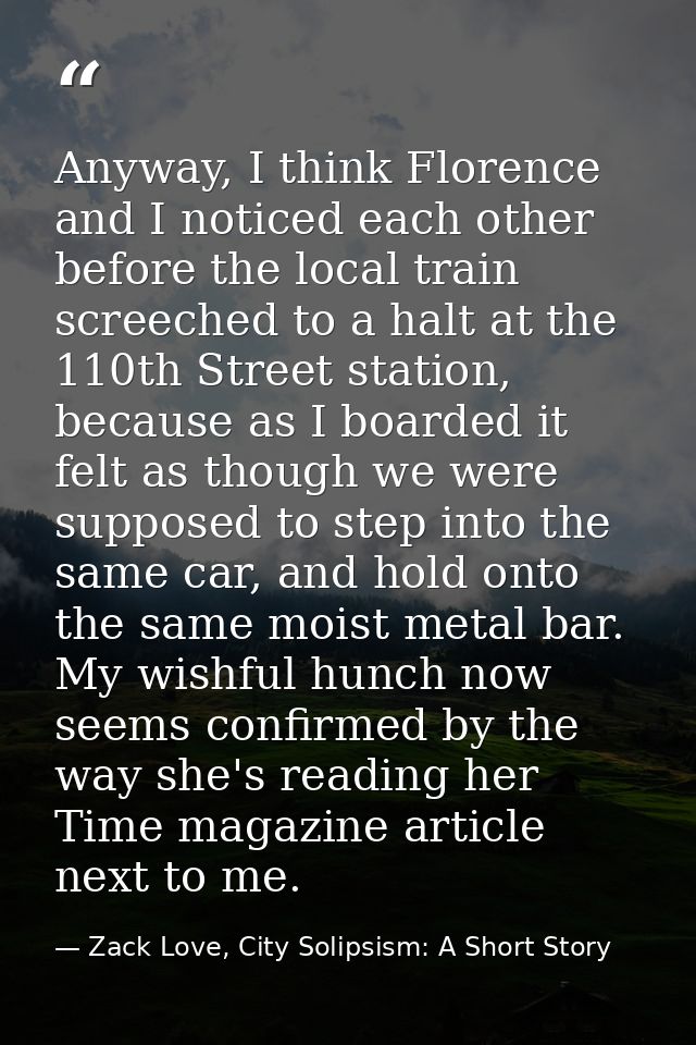 Anyway, I think Florence and I noticed each other before the local train screeched to a halt at the 110th Street station — Zack Love, City Solipsism: A Short Story