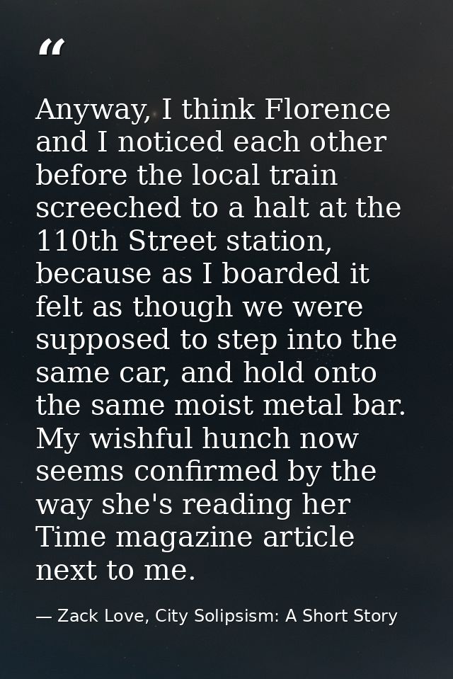 Anyway, I think Florence and I noticed each other before the local train screeched to a halt at the 110th Street station — Zack Love, City Solipsism: A Short Story