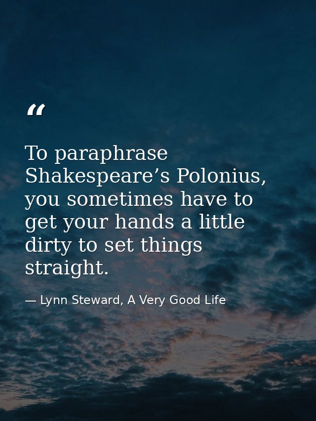 To paraphrase Shakespeare’s Polonius, you sometimes have to get your hands a little dirty to set things straight. — Lynn Steward, A Very Good Life