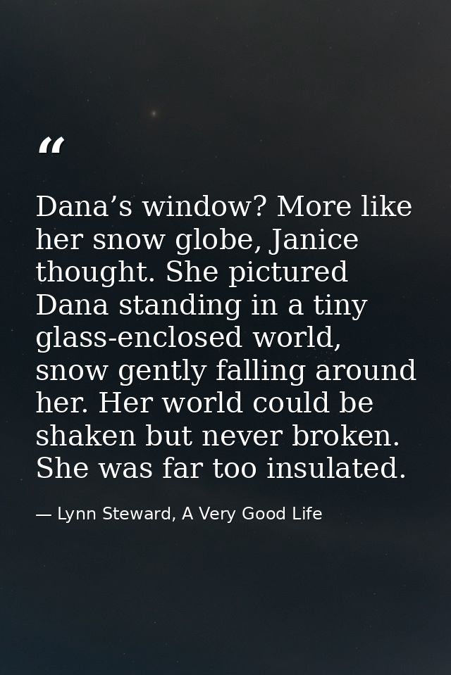 Dana’s window? More like her snow globe, Janice thought. She pictured Dana standing in a tiny glass-enclosed world, snow — Lynn Steward, A Very Good Life