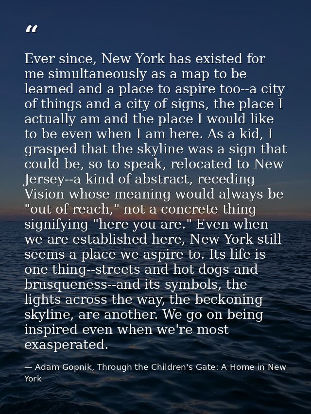 Ever since, New York has existed for me simultaneously as a map to be learned and a place to aspire too--a city of thing — Adam Gopnik, Through the Children's Gate: A Home in New York