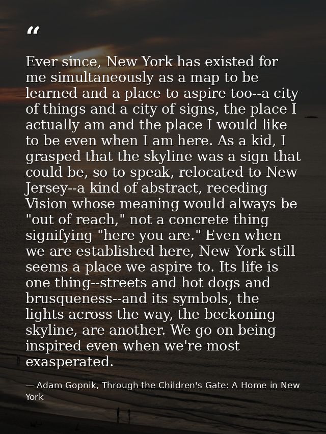 Ever since, New York has existed for me simultaneously as a map to be learned and a place to aspire too--a city of thing — Adam Gopnik, Through the Children's Gate: A Home in New York