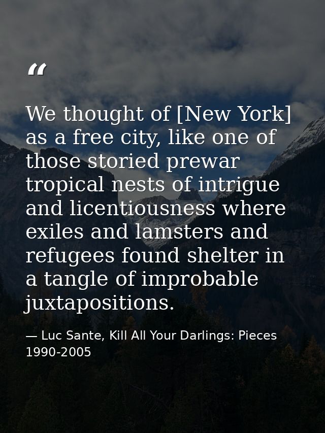 We thought of [New York] as a free city, like one of those storied prewar tropical nests of intrigue and licentiousness  — Luc Sante, Kill All Your Darlings: Pieces 1990-2005