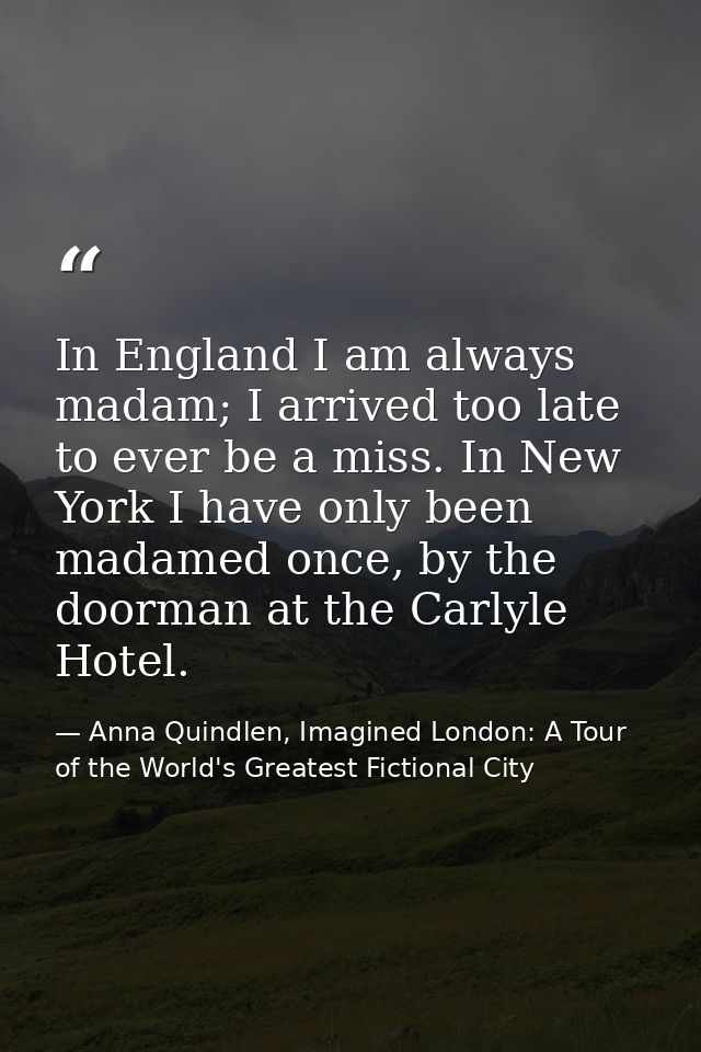 In England I am always madam; I arrived too late to ever be a miss. In New York I have only been madamed once, by the do — Anna Quindlen, Imagined London: A Tour of the World's Greatest Fictional City
