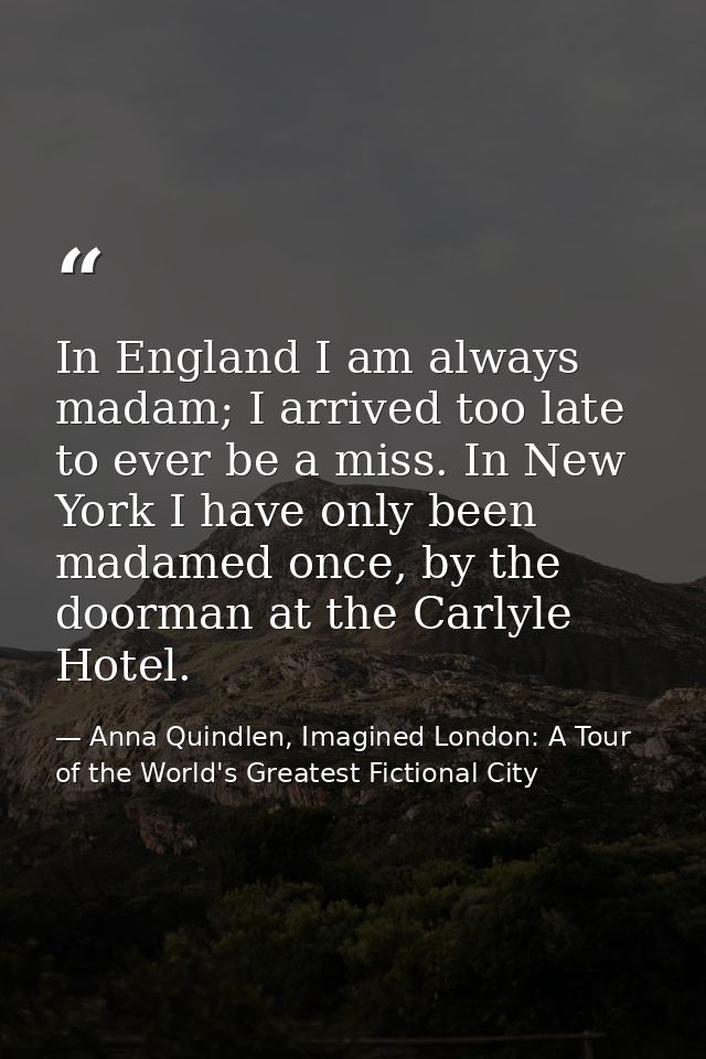 In England I am always madam; I arrived too late to ever be a miss. In New York I have only been madamed once, by the do — Anna Quindlen, Imagined London: A Tour of the World's Greatest Fictional City