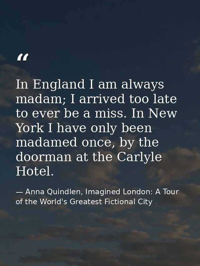 In England I am always madam; I arrived too late to ever be a miss. In New York I have only been madamed once, by the do — Anna Quindlen, Imagined London: A Tour of the World's Greatest Fictional City