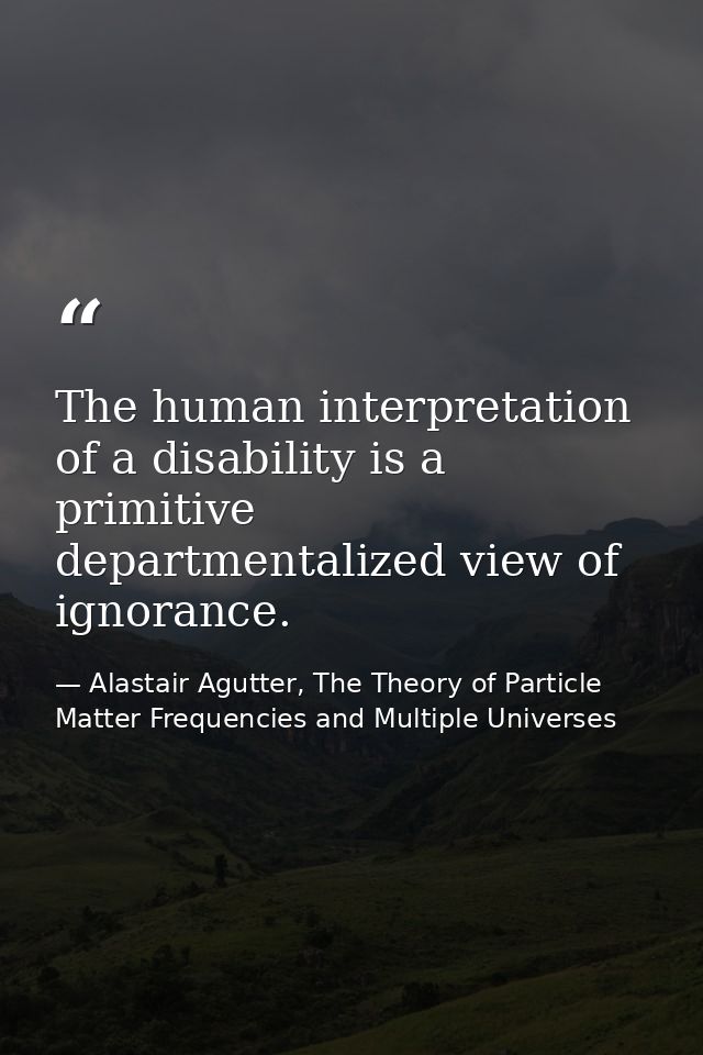The human interpretation of a disability is a primitive departmentalized view of ignorance. — Alastair Agutter, The Theory of Particle Matter Frequencies and Multiple Universes