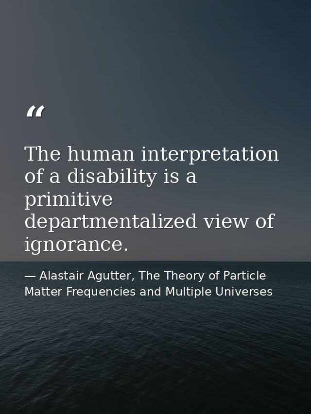 The human interpretation of a disability is a primitive departmentalized view of ignorance. — Alastair Agutter, The Theory of Particle Matter Frequencies and Multiple Universes