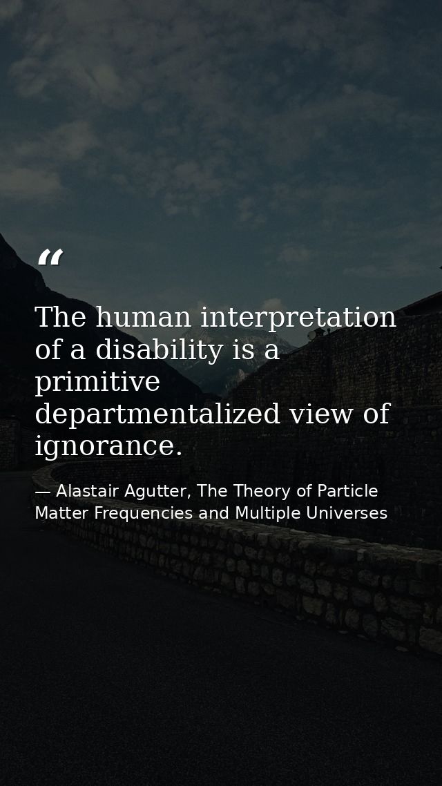 The human interpretation of a disability is a primitive departmentalized view of ignorance. — Alastair Agutter, The Theory of Particle Matter Frequencies and Multiple Universes