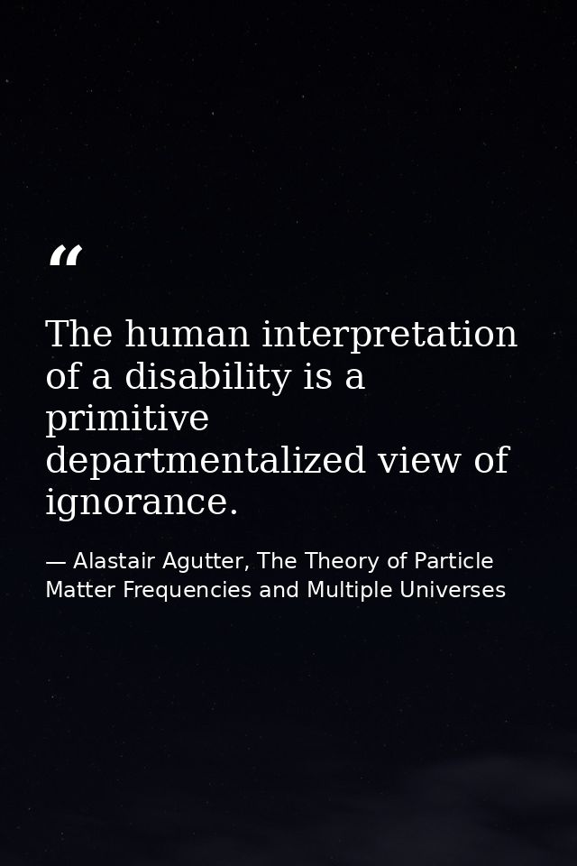 The human interpretation of a disability is a primitive departmentalized view of ignorance. — Alastair Agutter, The Theory of Particle Matter Frequencies and Multiple Universes