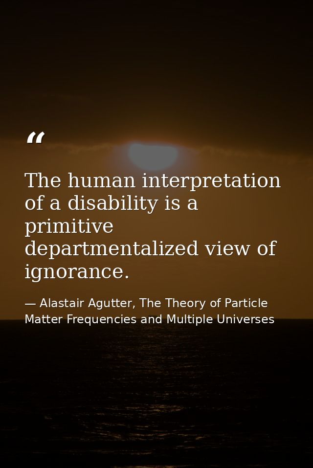 The human interpretation of a disability is a primitive departmentalized view of ignorance. — Alastair Agutter, The Theory of Particle Matter Frequencies and Multiple Universes