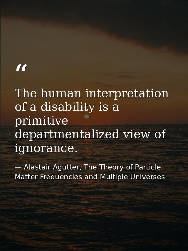 The human interpretation of a disability is a primitive departmentalized view of ignorance. — Alastair Agutter, The Theory of Particle Matter Frequencies and Multiple Universes