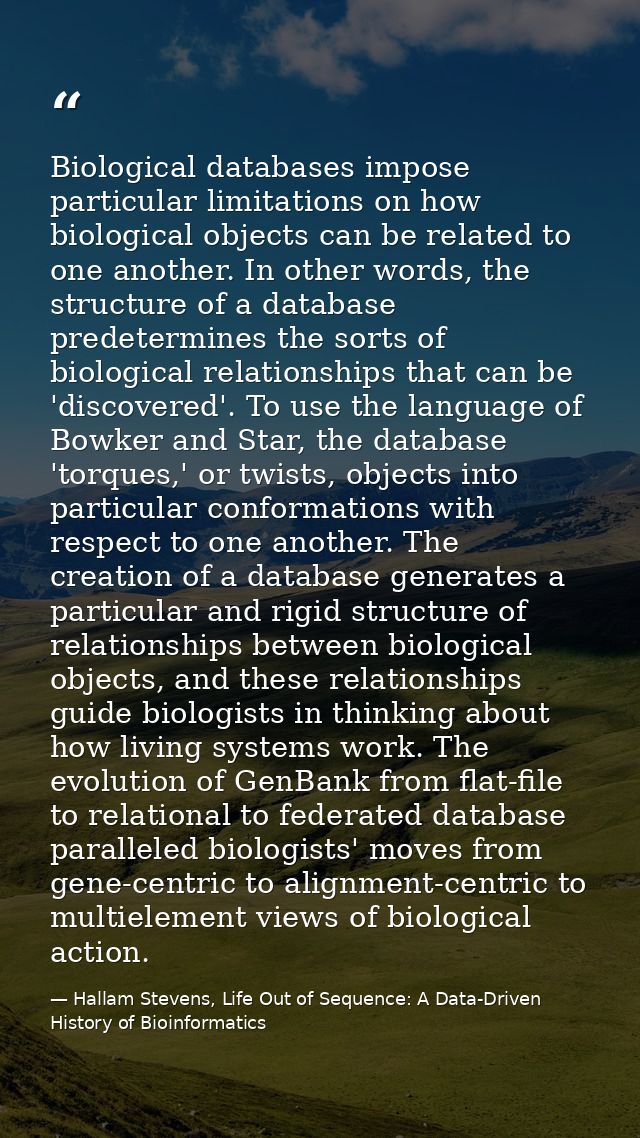 Biological databases impose particular limitations on how biological objects can be related to one another. In other wor — Hallam Stevens, Life Out of Sequence: A Data-Driven History of Bioinformatics