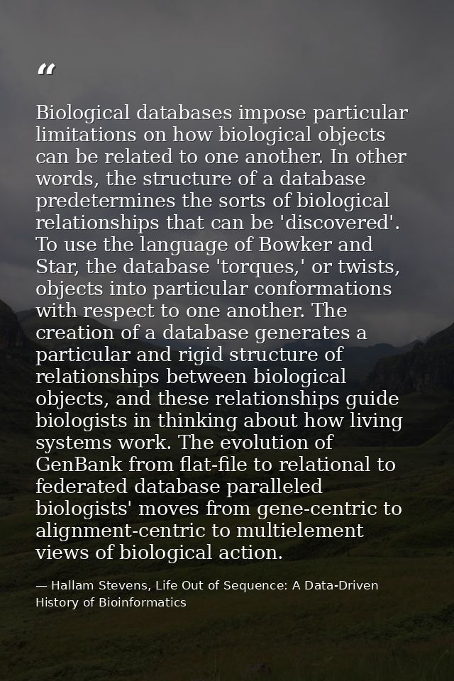 Biological databases impose particular limitations on how biological objects can be related to one another. In other wor — Hallam Stevens, Life Out of Sequence: A Data-Driven History of Bioinformatics