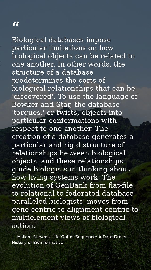 Biological databases impose particular limitations on how biological objects can be related to one another. In other wor — Hallam Stevens, Life Out of Sequence: A Data-Driven History of Bioinformatics