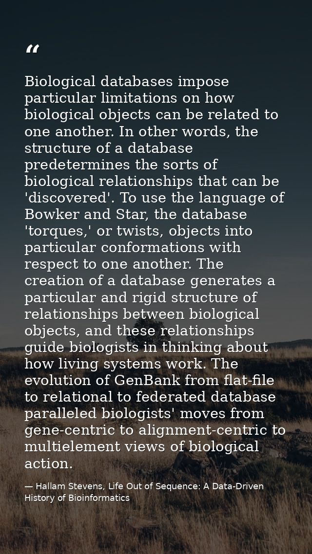 Biological databases impose particular limitations on how biological objects can be related to one another. In other wor — Hallam Stevens, Life Out of Sequence: A Data-Driven History of Bioinformatics