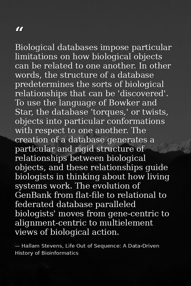 Biological databases impose particular limitations on how biological objects can be related to one another. In other wor — Hallam Stevens, Life Out of Sequence: A Data-Driven History of Bioinformatics