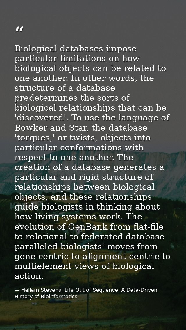 Biological databases impose particular limitations on how biological objects can be related to one another. In other wor — Hallam Stevens, Life Out of Sequence: A Data-Driven History of Bioinformatics