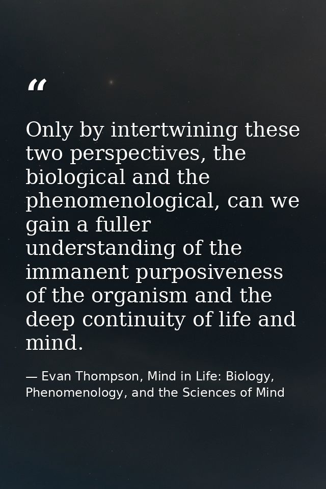 Only by intertwining these two perspectives, the biological and the phenomenological, can we gain a fuller understanding — Evan Thompson, Mind in Life: Biology, Phenomenology, and the Sciences of Mind