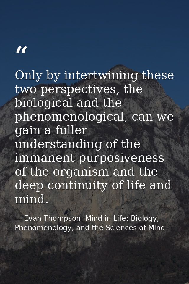 Only by intertwining these two perspectives, the biological and the phenomenological, can we gain a fuller understanding — Evan Thompson, Mind in Life: Biology, Phenomenology, and the Sciences of Mind