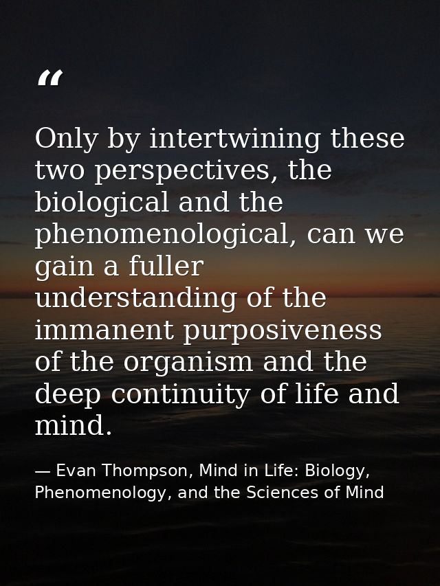 Only by intertwining these two perspectives, the biological and the phenomenological, can we gain a fuller understanding — Evan Thompson, Mind in Life: Biology, Phenomenology, and the Sciences of Mind