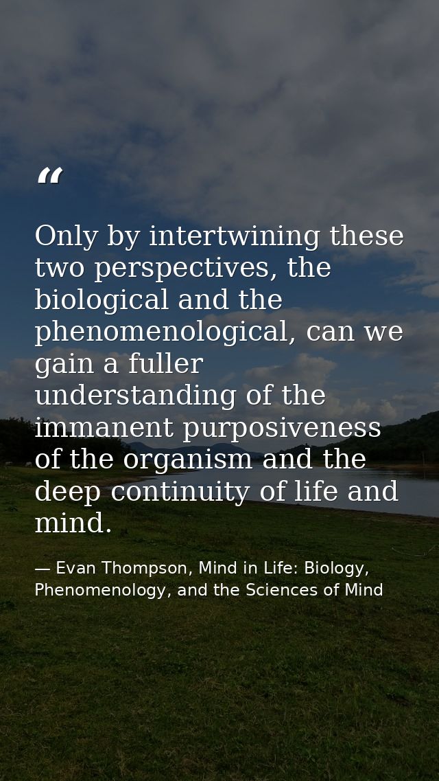 Only by intertwining these two perspectives, the biological and the phenomenological, can we gain a fuller understanding — Evan Thompson, Mind in Life: Biology, Phenomenology, and the Sciences of Mind