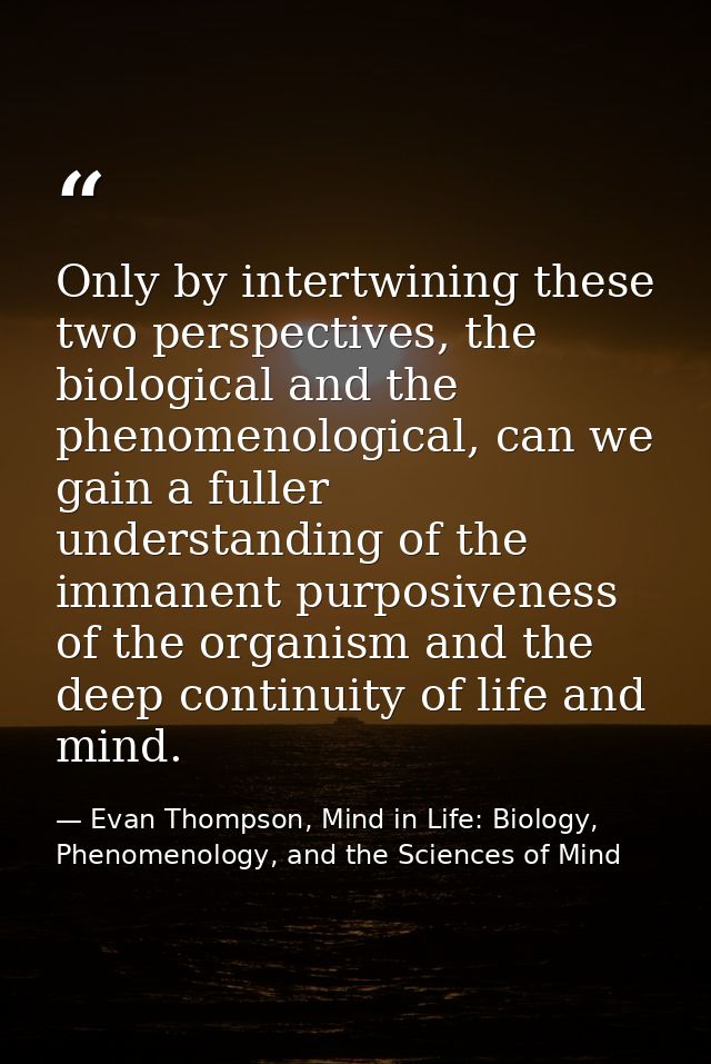 Only by intertwining these two perspectives, the biological and the phenomenological, can we gain a fuller understanding — Evan Thompson, Mind in Life: Biology, Phenomenology, and the Sciences of Mind