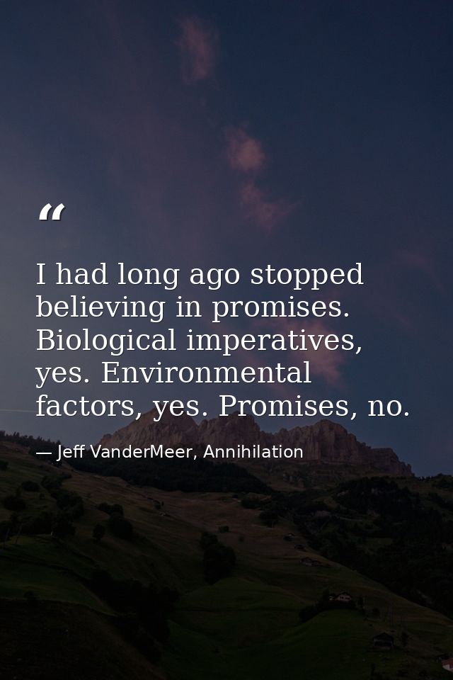 I had long ago stopped believing in promises. Biological imperatives, yes. Environmental factors, yes. Promises, no. — Jeff VanderMeer, Annihilation