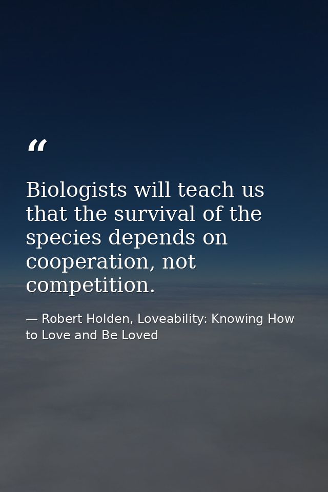 Biologists will teach us that the survival of the species depends on cooperation, not competition. — Robert Holden, Loveability: Knowing How to Love and Be Loved