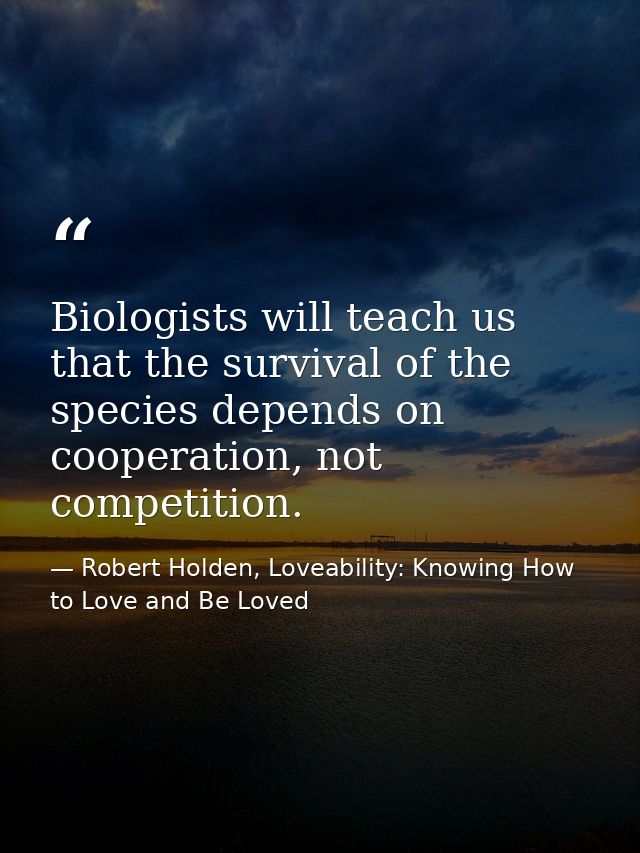 Biologists will teach us that the survival of the species depends on cooperation, not competition. — Robert Holden, Loveability: Knowing How to Love and Be Loved