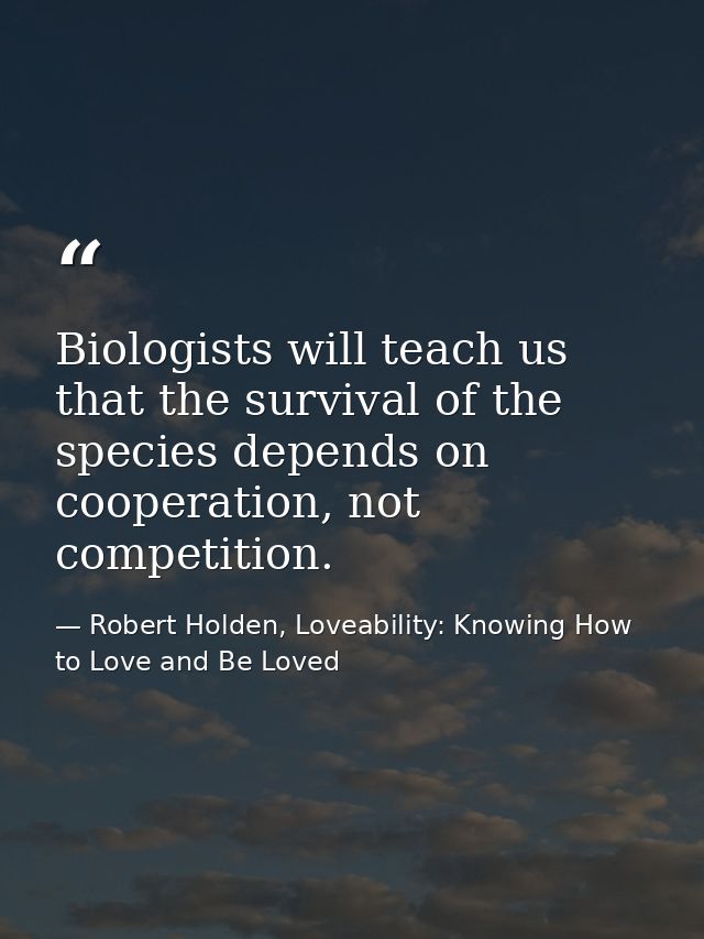 Biologists will teach us that the survival of the species depends on cooperation, not competition. — Robert Holden, Loveability: Knowing How to Love and Be Loved