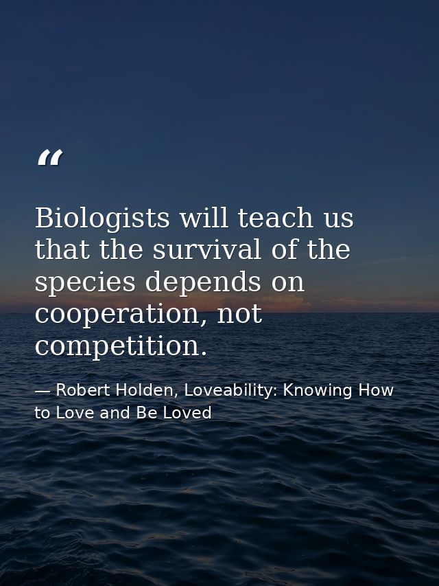 Biologists will teach us that the survival of the species depends on cooperation, not competition. — Robert Holden, Loveability: Knowing How to Love and Be Loved