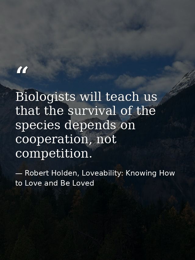 Biologists will teach us that the survival of the species depends on cooperation, not competition. — Robert Holden, Loveability: Knowing How to Love and Be Loved