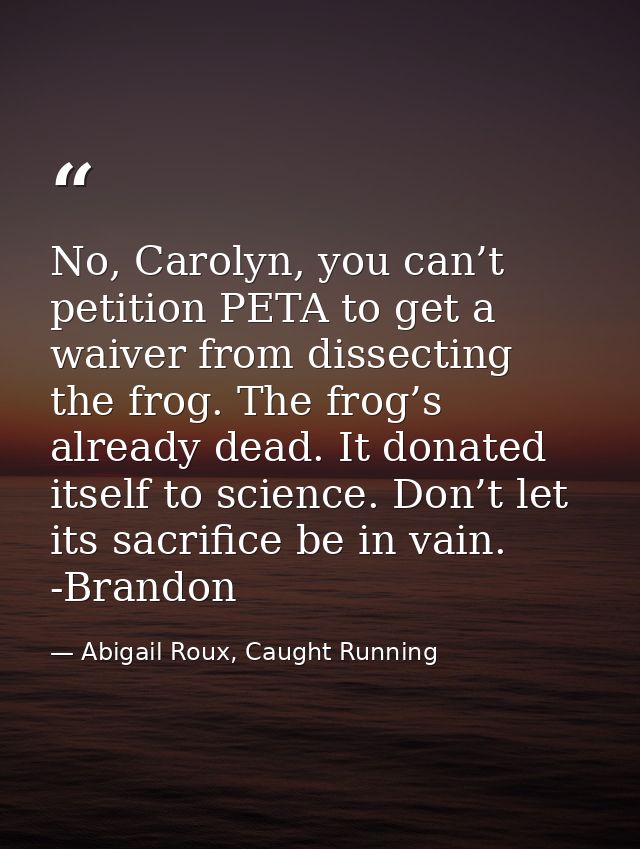 No, Carolyn, you can’t petition PETA to get a waiver from dissecting the frog. The frog’s already dead. It donated itsel — Abigail Roux, Caught Running
