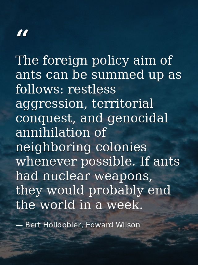 The foreign policy aim of ants can be summed up as follows: restless aggression, territorial conquest, and genocidal ann — Bert Hölldobler, Edward Wilson