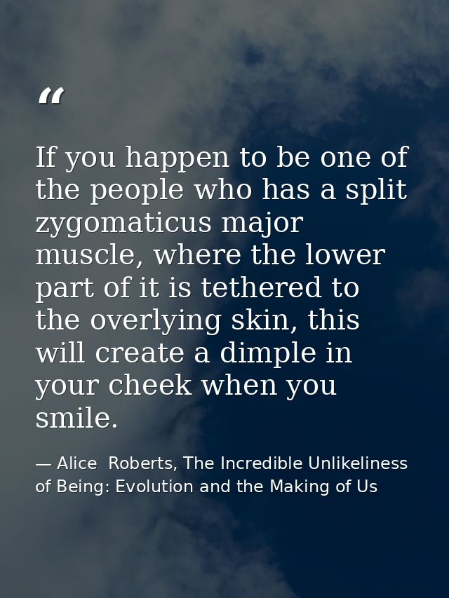If you happen to be one of the people who has a split zygomaticus major muscle, where the lower part of it is tethered t — Alice  Roberts, The Incredible Unlikeliness of Being: Evolution and the Making of Us