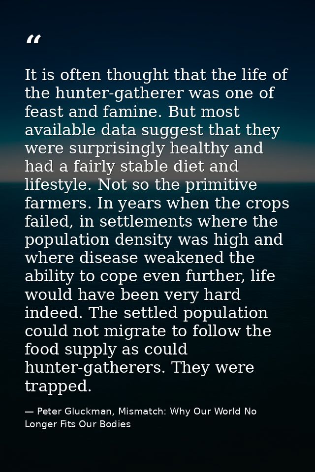 It is often thought that the life of the hunter-gatherer was one of feast and famine. But most available data suggest th — Peter Gluckman, Mismatch: Why Our World No Longer Fits Our Bodies