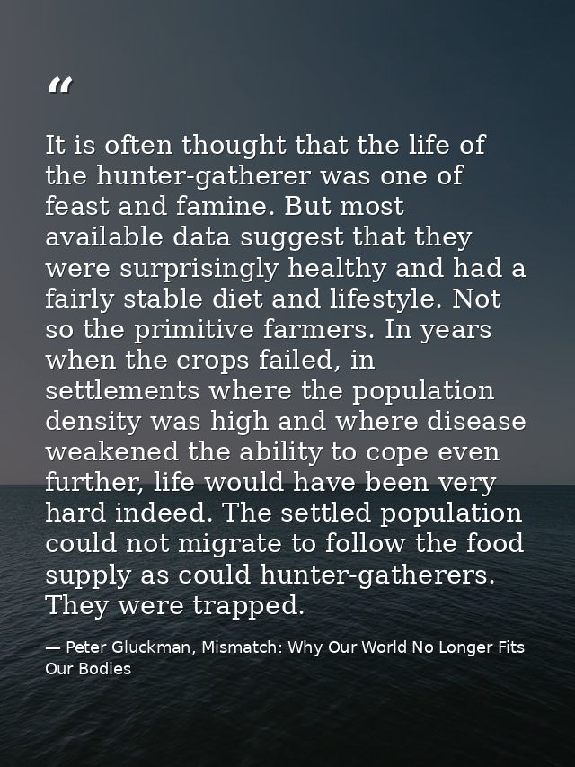 It is often thought that the life of the hunter-gatherer was one of feast and famine. But most available data suggest th — Peter Gluckman, Mismatch: Why Our World No Longer Fits Our Bodies