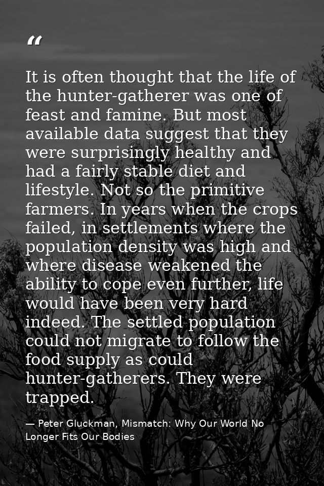 It is often thought that the life of the hunter-gatherer was one of feast and famine. But most available data suggest th — Peter Gluckman, Mismatch: Why Our World No Longer Fits Our Bodies