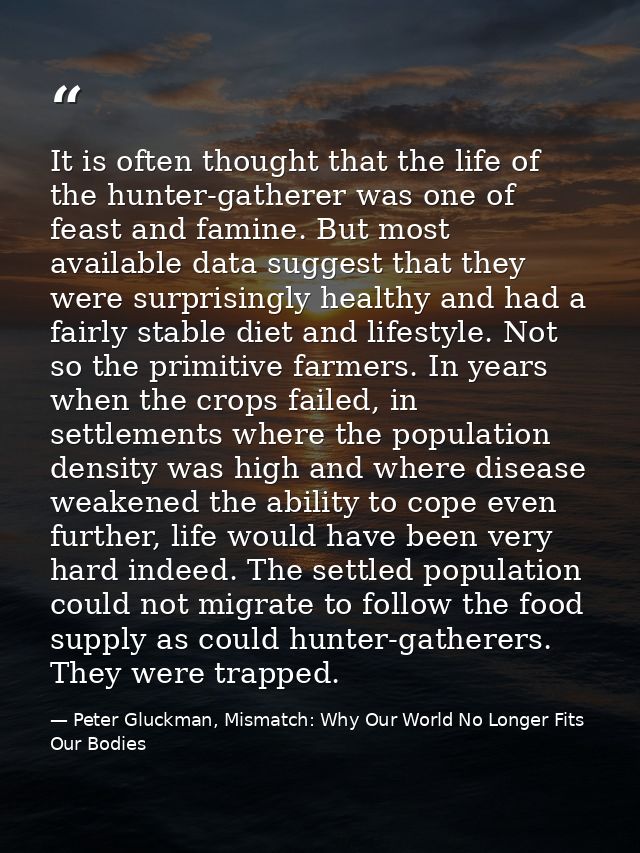 It is often thought that the life of the hunter-gatherer was one of feast and famine. But most available data suggest th — Peter Gluckman, Mismatch: Why Our World No Longer Fits Our Bodies
