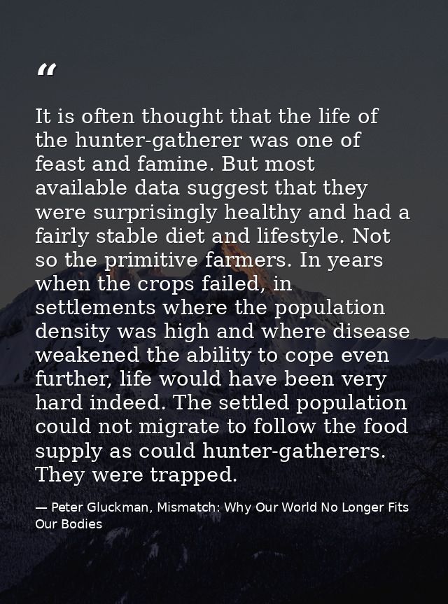 It is often thought that the life of the hunter-gatherer was one of feast and famine. But most available data suggest th — Peter Gluckman, Mismatch: Why Our World No Longer Fits Our Bodies