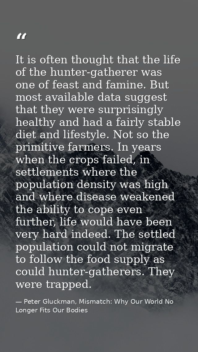 It is often thought that the life of the hunter-gatherer was one of feast and famine. But most available data suggest th — Peter Gluckman, Mismatch: Why Our World No Longer Fits Our Bodies