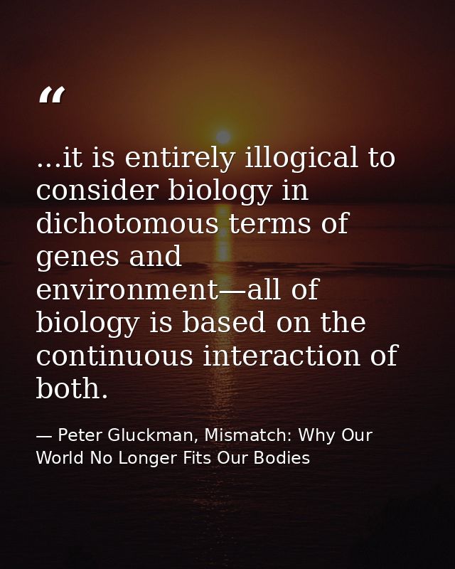 ...it is entirely illogical to consider biology in dichotomous terms of genes and environment—all of biology is based on — Peter Gluckman, Mismatch: Why Our World No Longer Fits Our Bodies