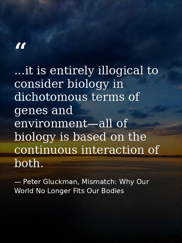 ...it is entirely illogical to consider biology in dichotomous terms of genes and environment—all of biology is based on — Peter Gluckman, Mismatch: Why Our World No Longer Fits Our Bodies