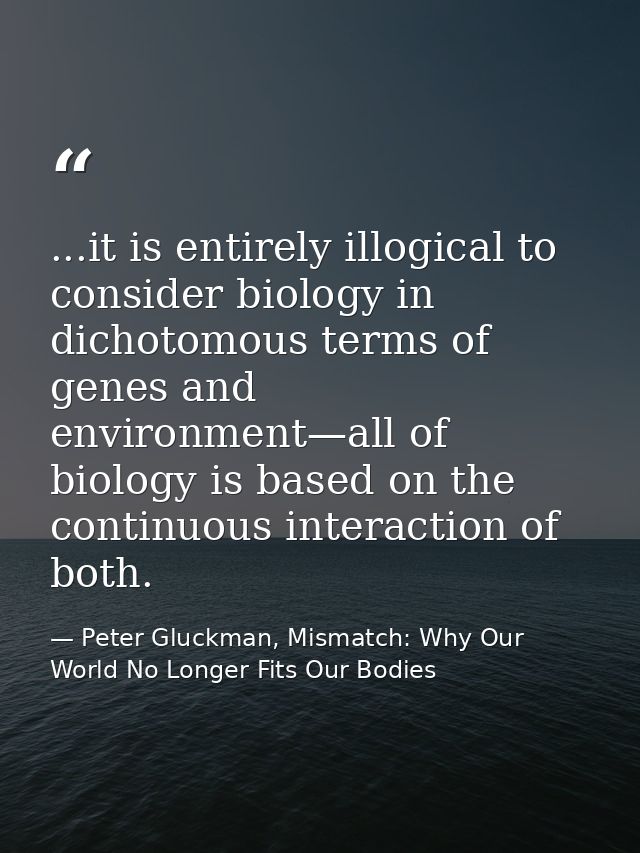 ...it is entirely illogical to consider biology in dichotomous terms of genes and environment—all of biology is based on — Peter Gluckman, Mismatch: Why Our World No Longer Fits Our Bodies