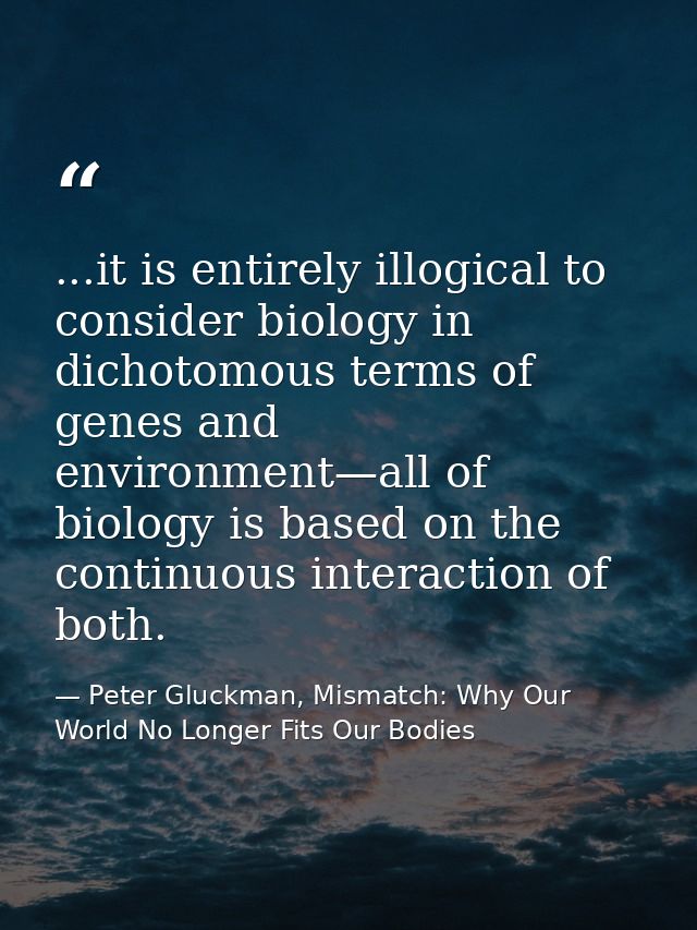 ...it is entirely illogical to consider biology in dichotomous terms of genes and environment—all of biology is based on — Peter Gluckman, Mismatch: Why Our World No Longer Fits Our Bodies